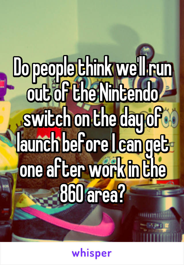 Do people think we'll run out of the Nintendo switch on the day of launch before I can get one after work in the 860 area?