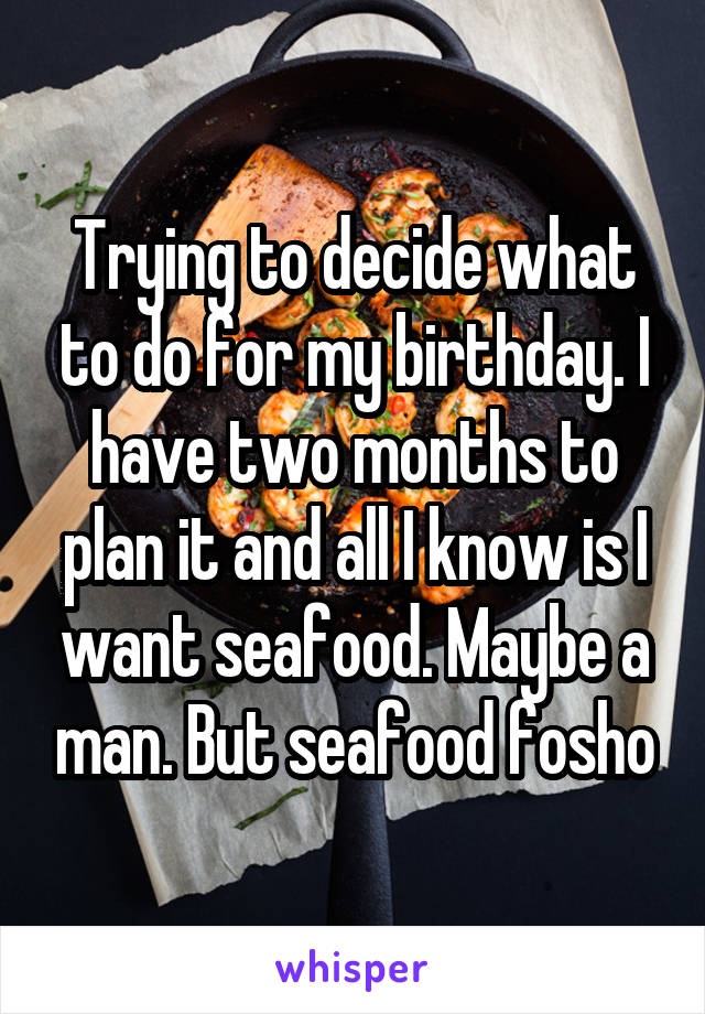 Trying to decide what to do for my birthday. I have two months to plan it and all I know is I want seafood. Maybe a man. But seafood fosho