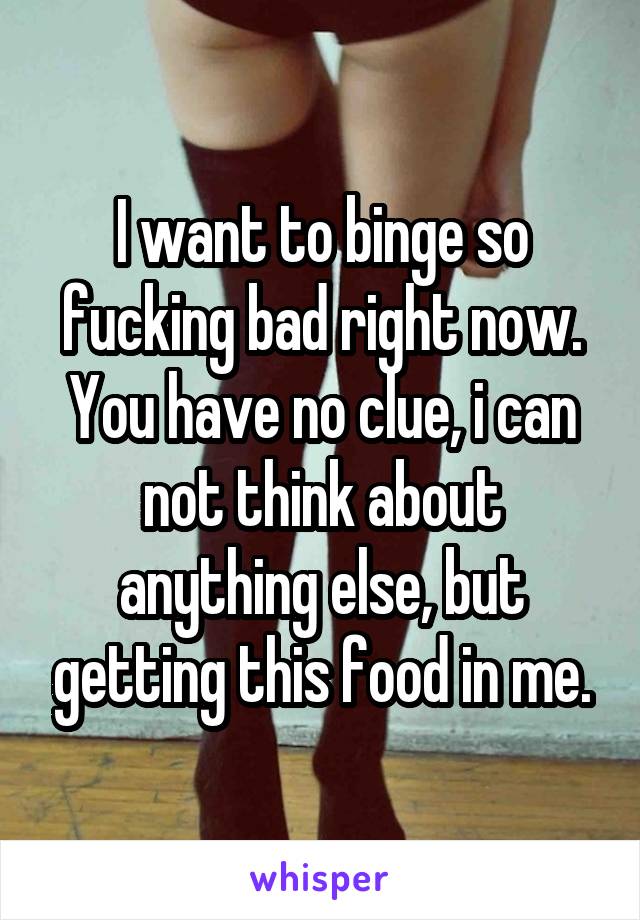 I want to binge so fucking bad right now. You have no clue, i can not think about anything else, but getting this food in me.