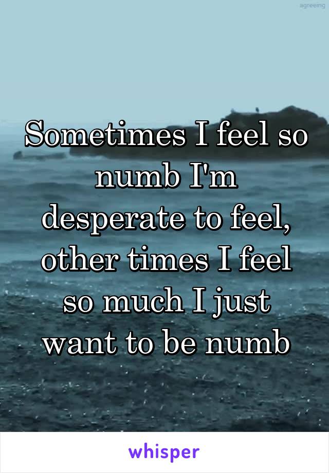 Sometimes I feel so numb I'm desperate to feel, other times I feel so much I just want to be numb