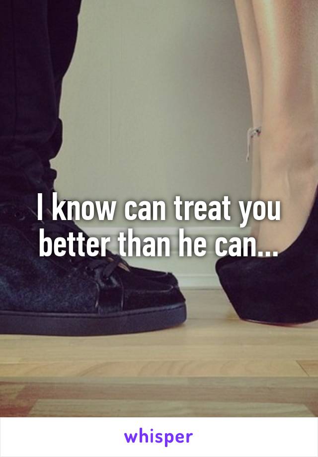 I know can treat you better than he can...