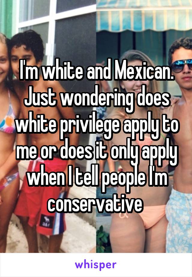I'm white and Mexican. Just wondering does white privilege apply to me or does it only apply when I tell people I'm conservative 