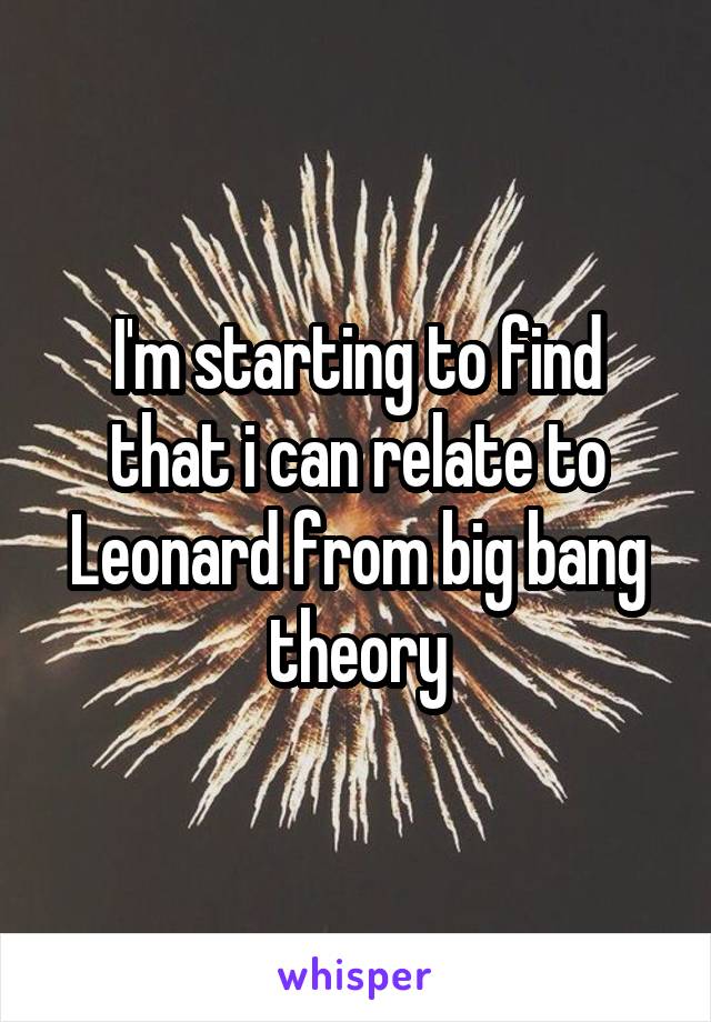 I'm starting to find that i can relate to Leonard from big bang theory