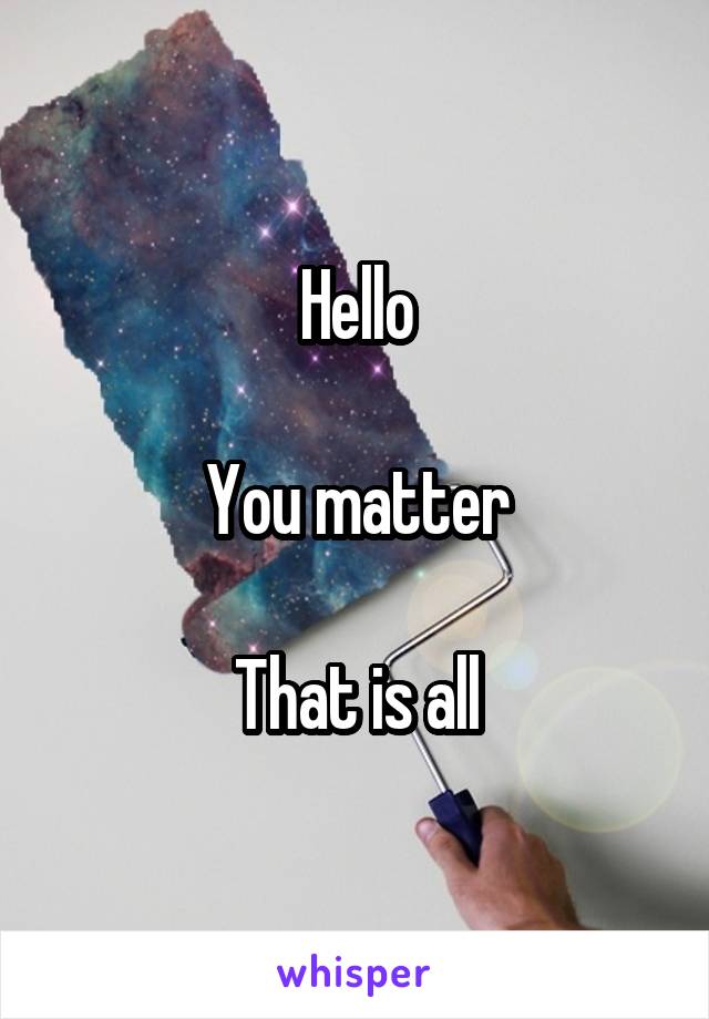 Hello

You matter

That is all