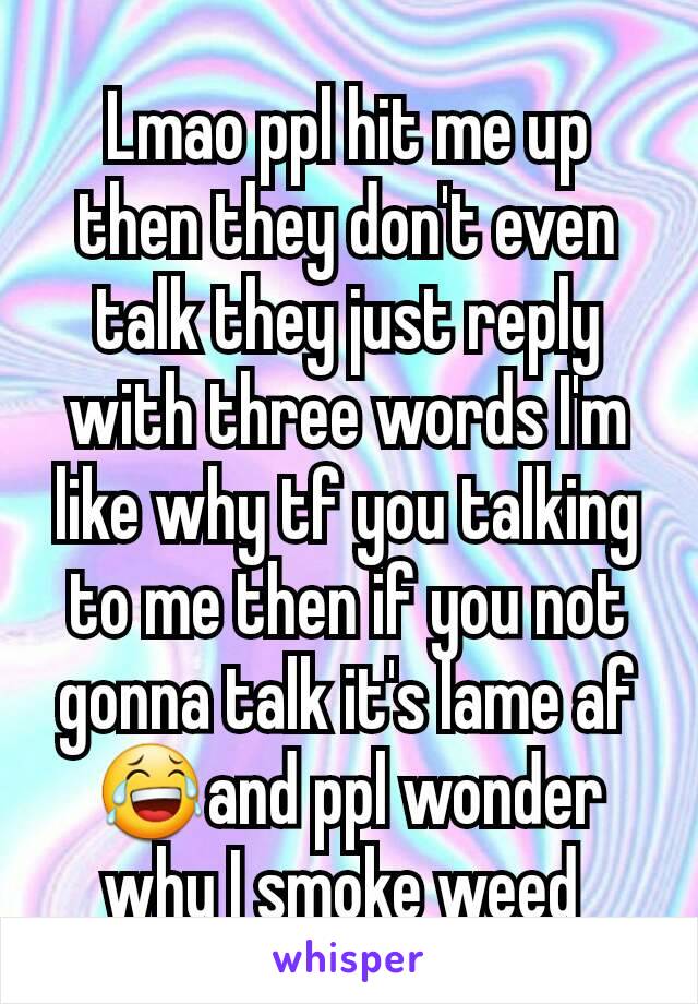 Lmao ppl hit me up then they don't even talk they just reply with three words I'm like why tf you talking to me then if you not gonna talk it's lame af😂and ppl wonder why I smoke weed 