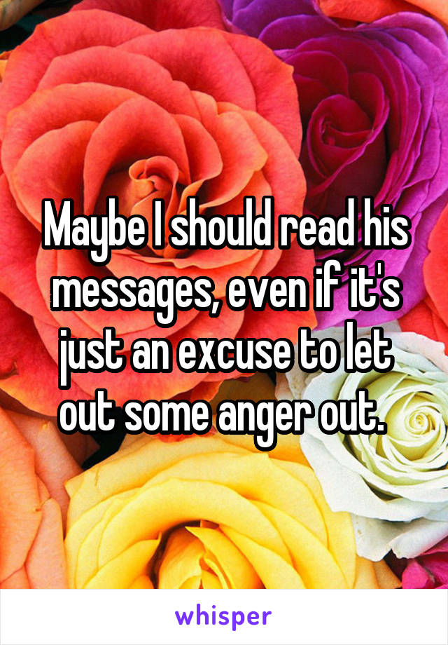 Maybe I should read his messages, even if it's just an excuse to let out some anger out. 