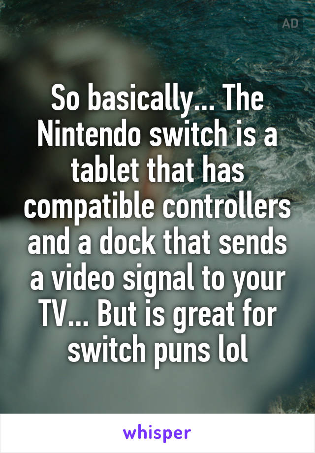 So basically... The Nintendo switch is a tablet that has compatible controllers and a dock that sends a video signal to your TV... But is great for switch puns lol