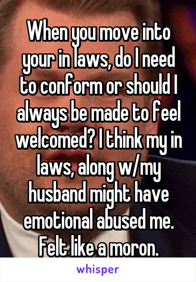 When you move into your in laws, do I need to conform or should I always be made to feel welcomed? I think my in laws, along w/my husband might have emotional abused me. Felt like a moron.