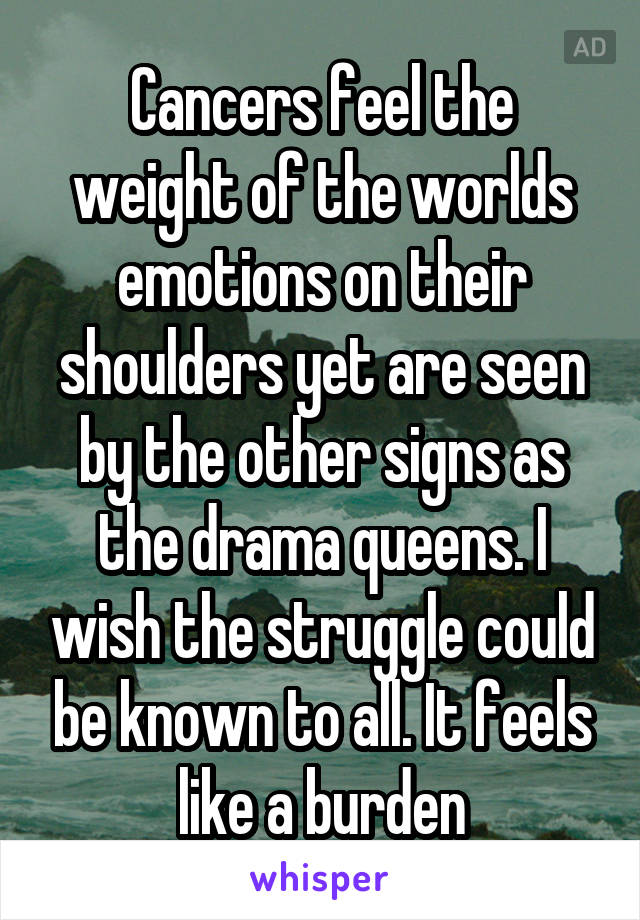 Cancers feel the weight of the worlds emotions on their shoulders yet are seen by the other signs as the drama queens. I wish the struggle could be known to all. It feels like a burden