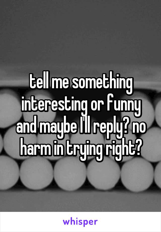 tell me something interesting or funny and maybe I'll reply? no harm in trying right?