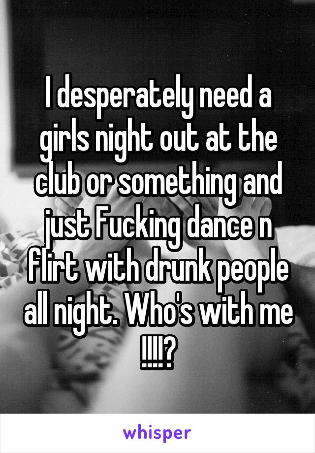 I desperately need a girls night out at the club or something and just Fucking dance n flirt with drunk people all night. Who's with me !!!!?