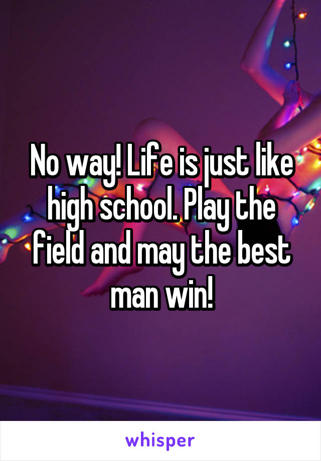 No way! Life is just like high school. Play the field and may the best man win!