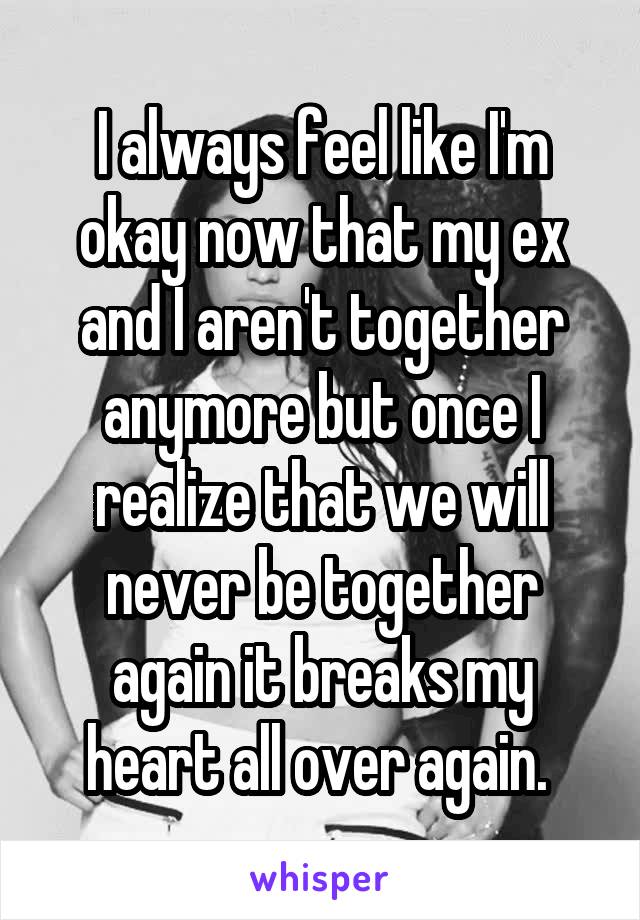 I always feel like I'm okay now that my ex and I aren't together anymore but once I realize that we will never be together again it breaks my heart all over again. 