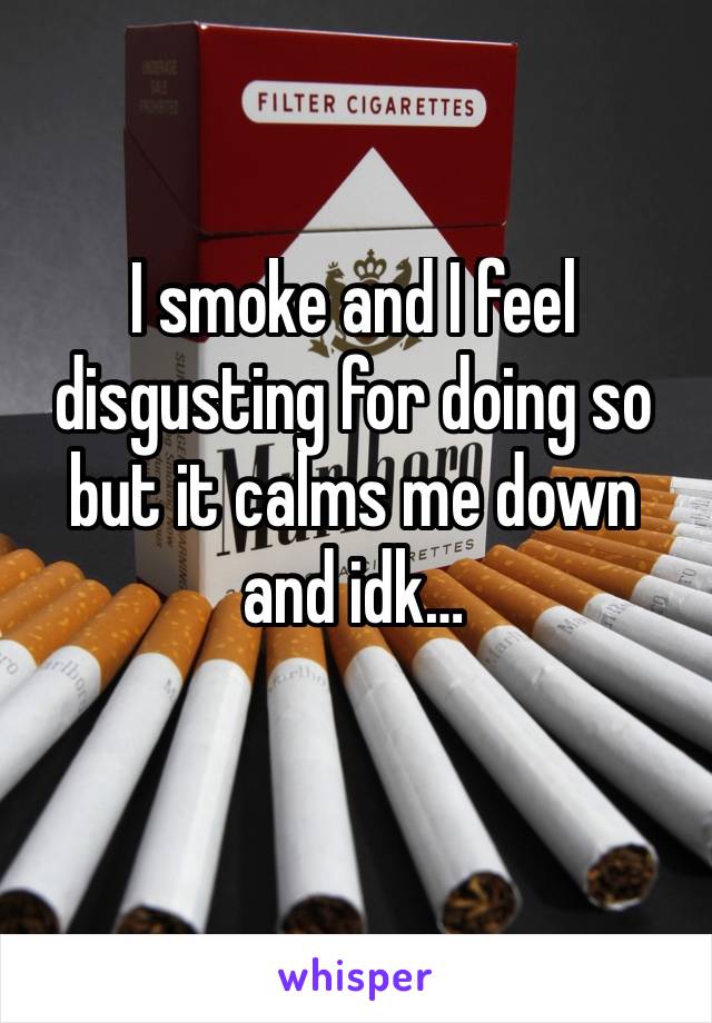 I smoke and I feel disgusting for doing so but it calms me down and idk…