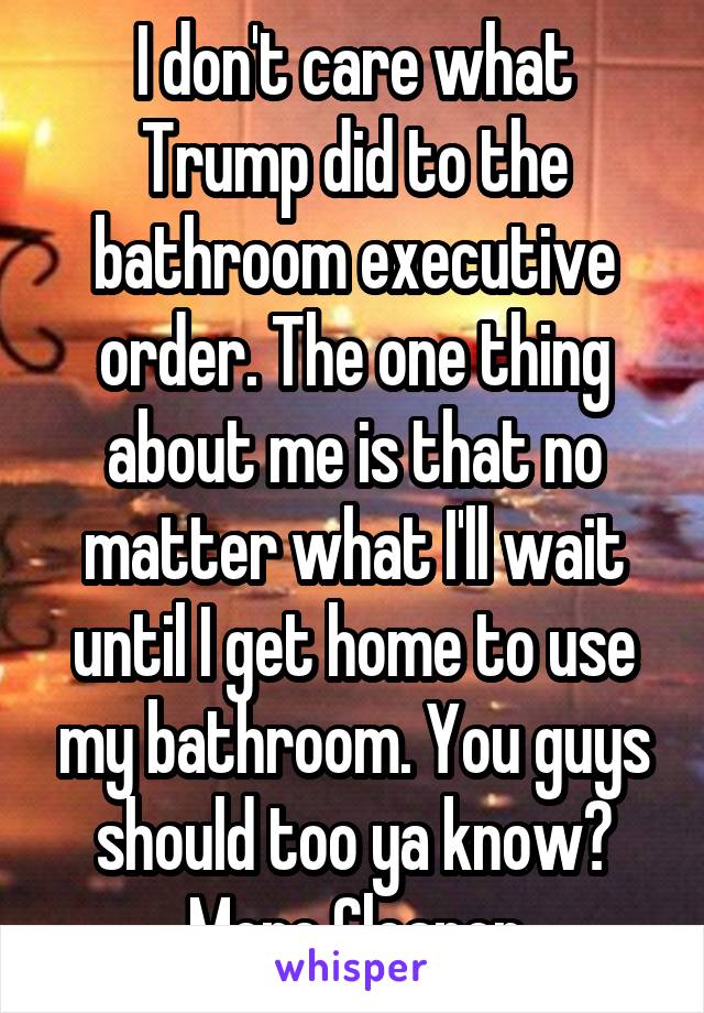 I don't care what Trump did to the bathroom executive order. The one thing about me is that no matter what I'll wait until I get home to use my bathroom. You guys should too ya know? More Cleaner