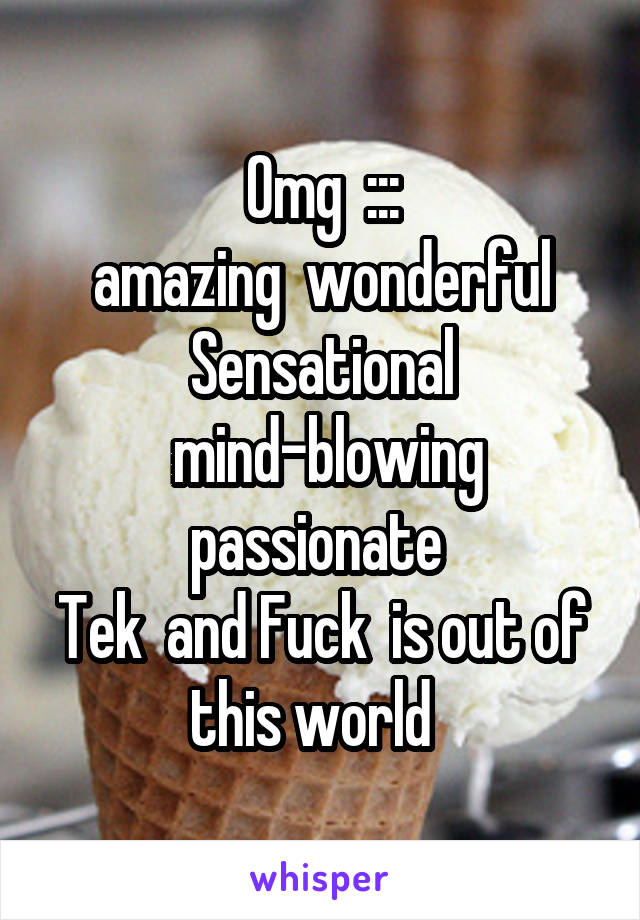 Omg  :::
amazing  wonderful
Sensational
 mind-blowing passionate 
Tek  and Fuck  is out of this world  