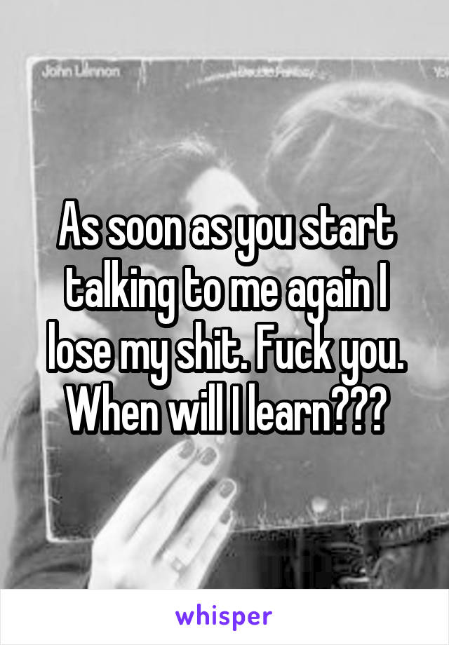 As soon as you start talking to me again I lose my shit. Fuck you. When will I learn???