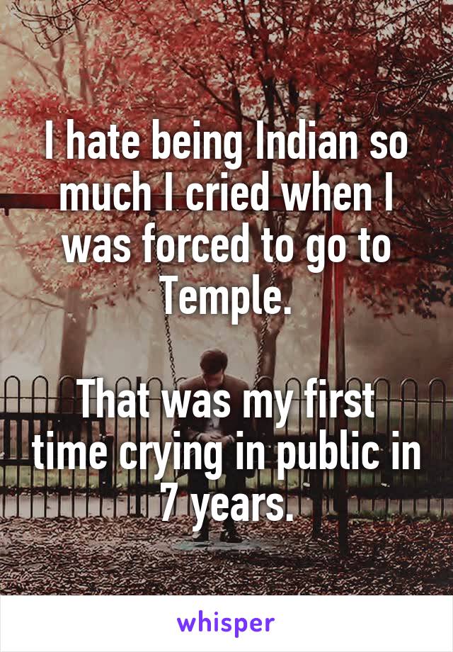 I hate being Indian so much I cried when I was forced to go to Temple.

That was my first time crying in public in 7 years.