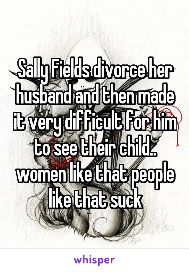 Sally Fields divorce her husband and then made it very difficult for him to see their child.. women like that people like that suck