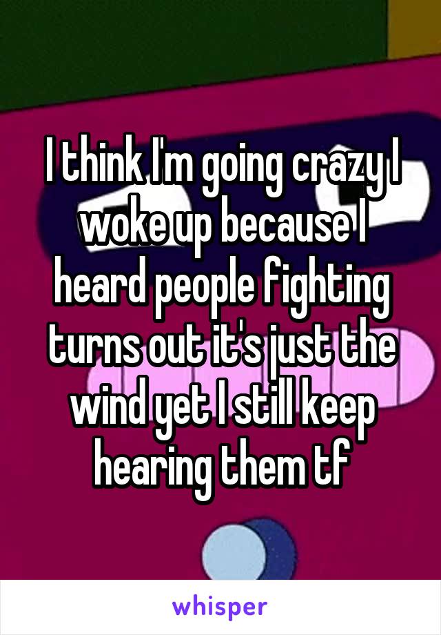 I think I'm going crazy I woke up because I heard people fighting turns out it's just the wind yet I still keep hearing them tf