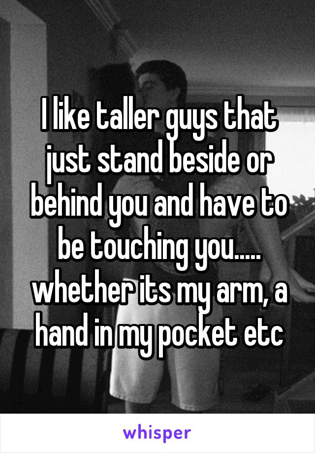 I like taller guys that just stand beside or behind you and have to be touching you..... whether its my arm, a hand in my pocket etc