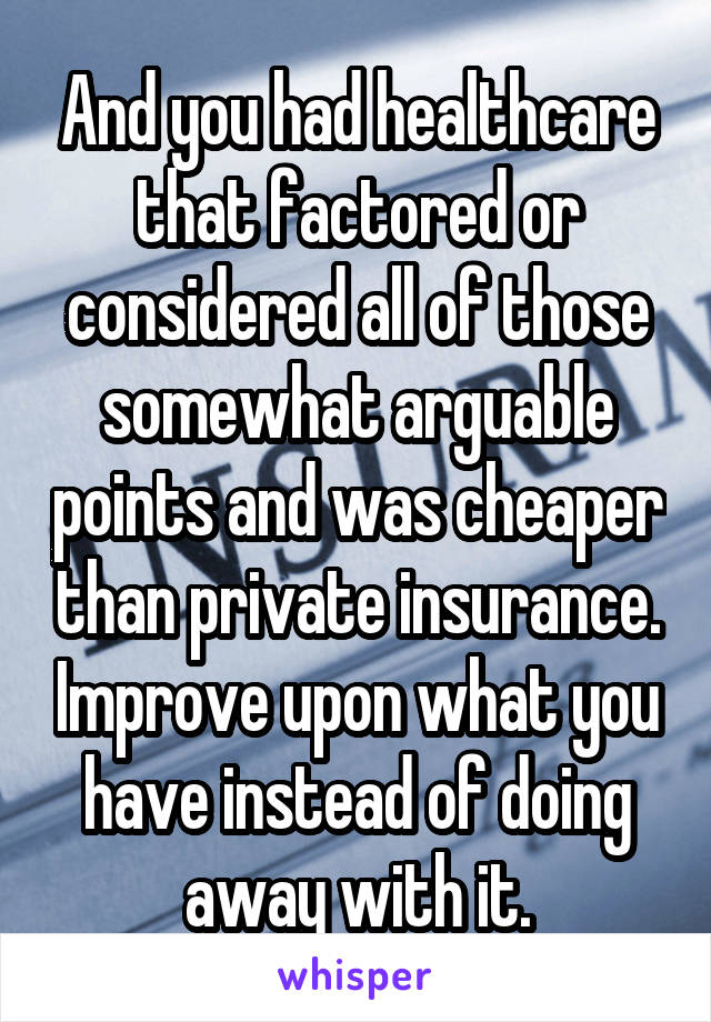 And you had healthcare that factored or considered all of those somewhat arguable points and was cheaper than private insurance. Improve upon what you have instead of doing away with it.