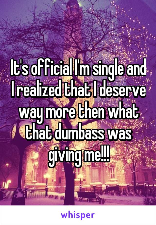 It's official I'm single and I realized that I deserve way more then what that dumbass was giving me!!!