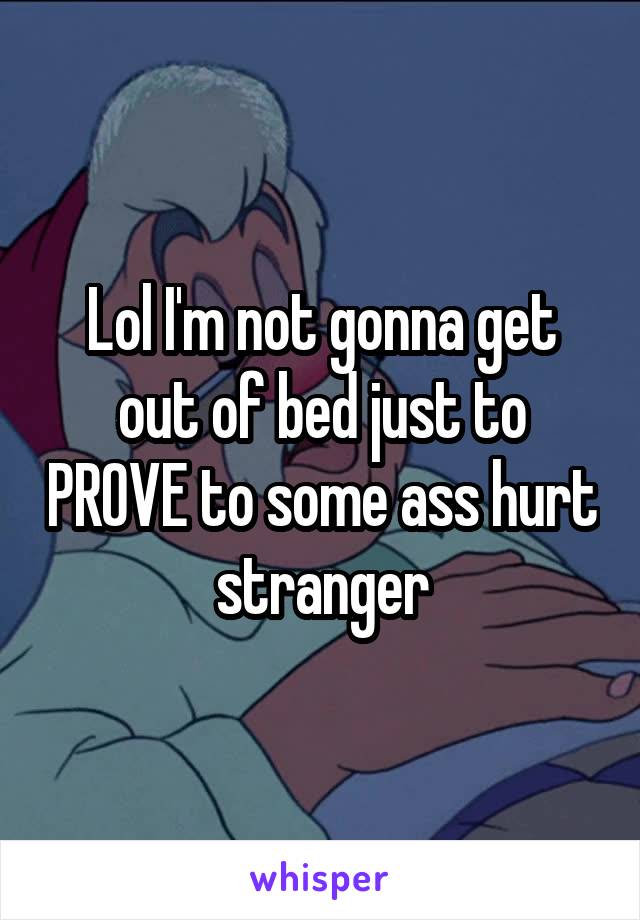 Lol I'm not gonna get out of bed just to PROVE to some ass hurt stranger