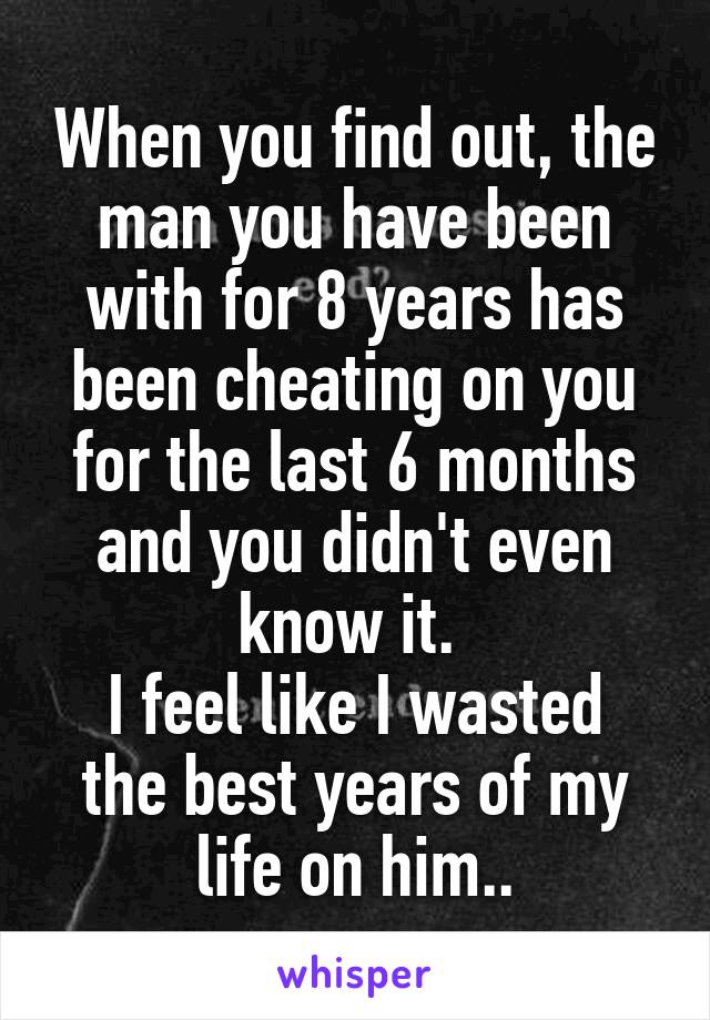 When you find out, the man you have been with for 8 years has been cheating on you for the last 6 months and you didn't even know it. 
I feel like I wasted the best years of my life on him..