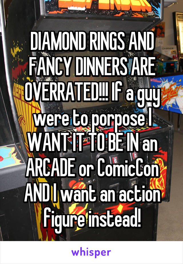 DIAMOND RINGS AND FANCY DINNERS ARE OVERRATED!!! If a guy were to porpose I WANT IT TO BE IN an ARCADE or ComicCon AND I want an action figure instead!