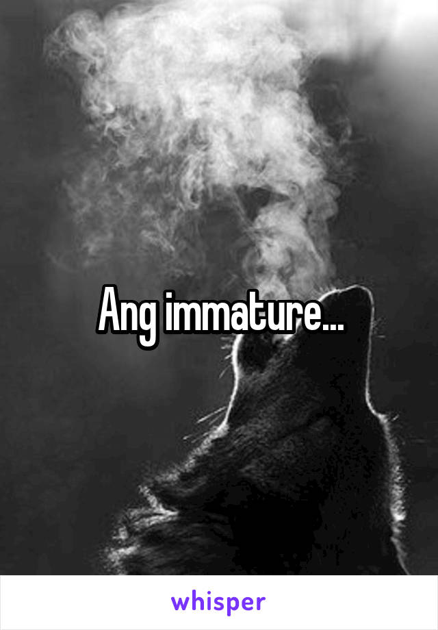 Ang immature...