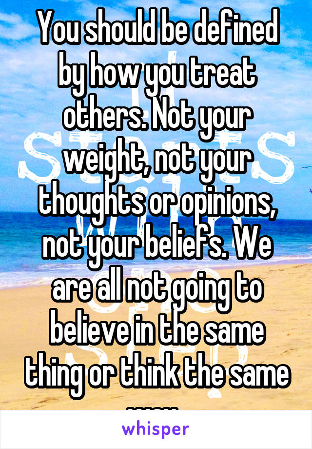 You should be defined by how you treat others. Not your weight, not your thoughts or opinions, not your beliefs. We are all not going to believe in the same thing or think the same way. 