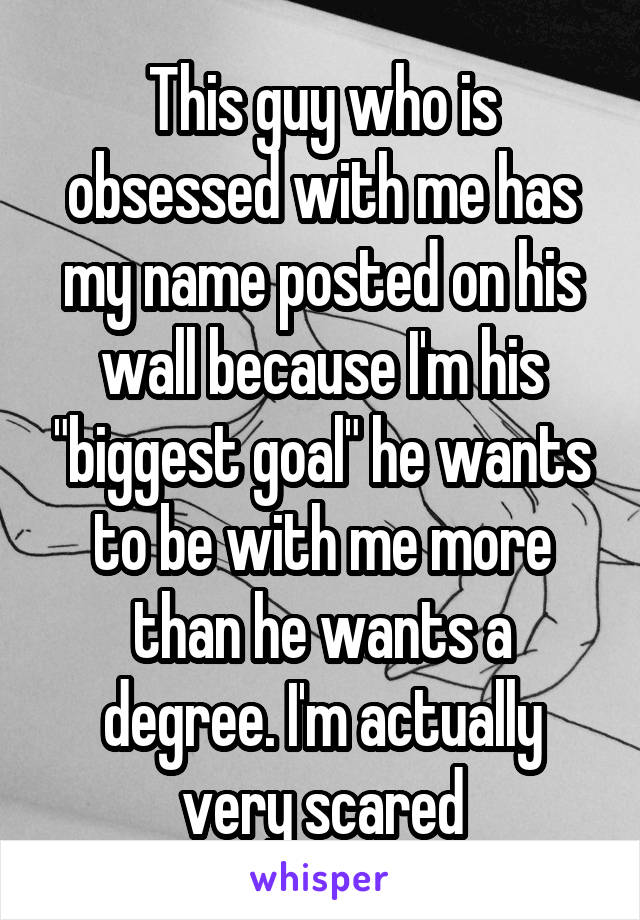 This guy who is obsessed with me has my name posted on his wall because I'm his "biggest goal" he wants to be with me more than he wants a degree. I'm actually very scared