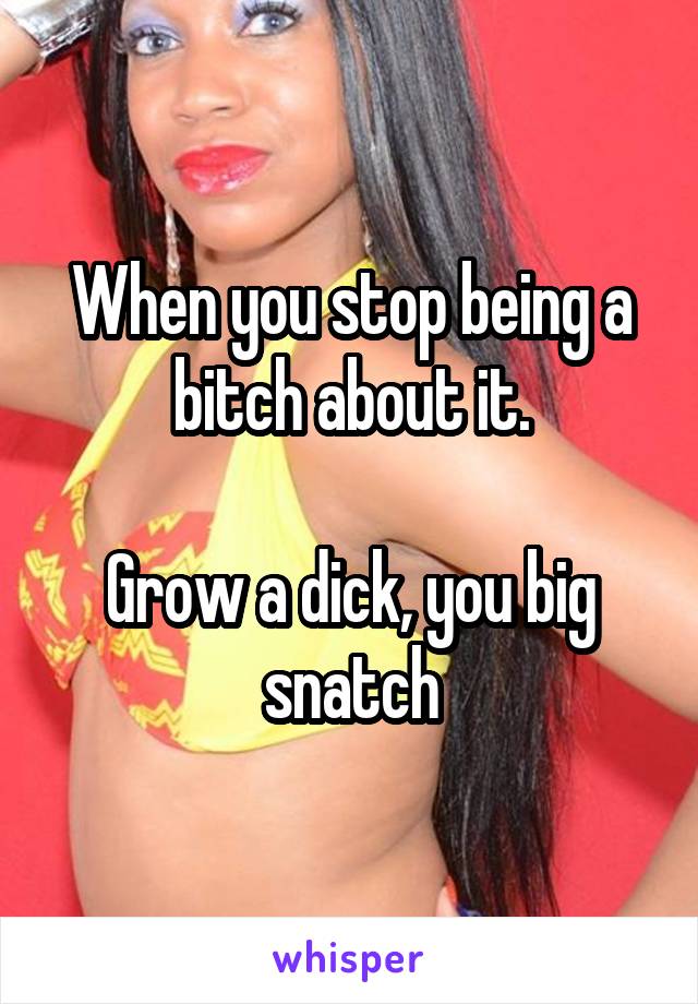 When you stop being a bitch about it.

Grow a dick, you big snatch