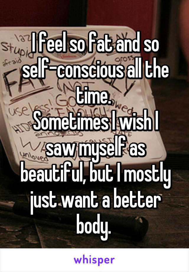 I feel so fat and so self-conscious all the time. 
Sometimes I wish I saw myself as beautiful, but I mostly just want a better body. 