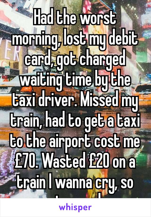 Had the worst morning, lost my debit card, got charged waiting time by the taxi driver. Missed my train, had to get a taxi to the airport cost me £70. Wasted £20 on a train I wanna cry, so stressed