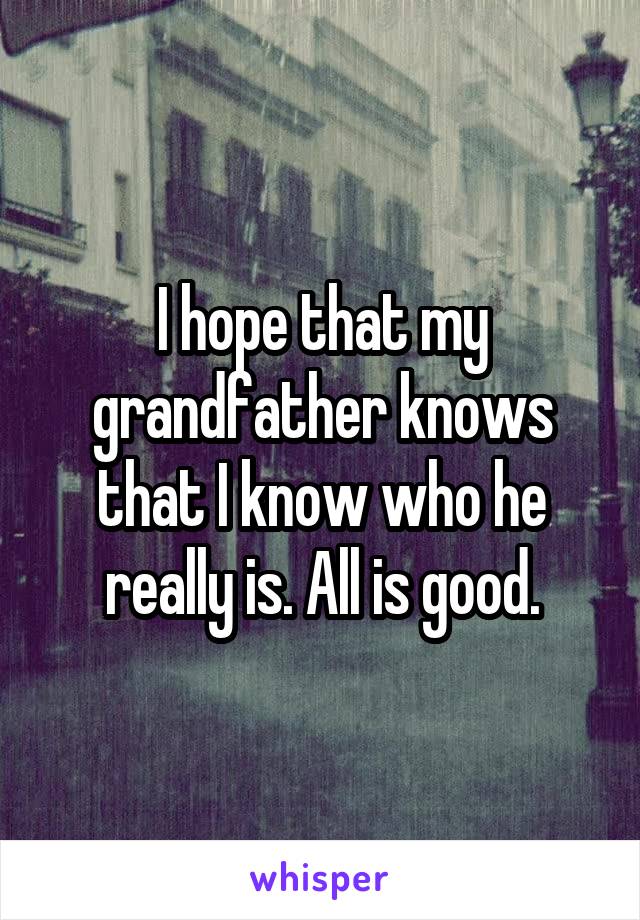 I hope that my grandfather knows that I know who he really is. All is good.