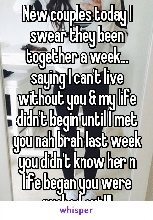 New couples today I swear they been together a week... saying I can't live without you & my life didn't begin until I met you nah brah last week you didn't know her n life began you were pushed out!!!