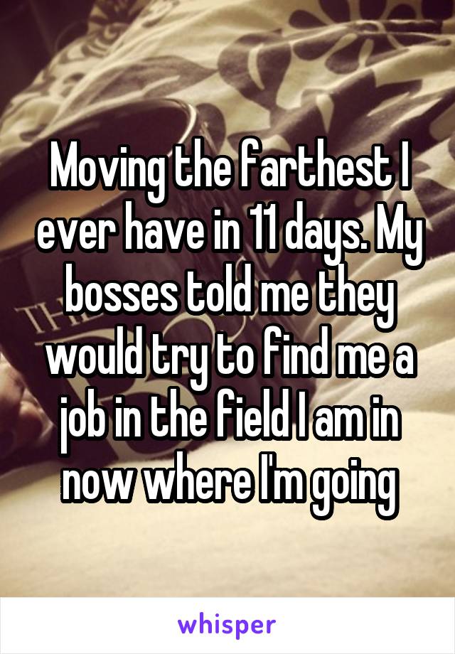 Moving the farthest I ever have in 11 days. My bosses told me they would try to find me a job in the field I am in now where I'm going