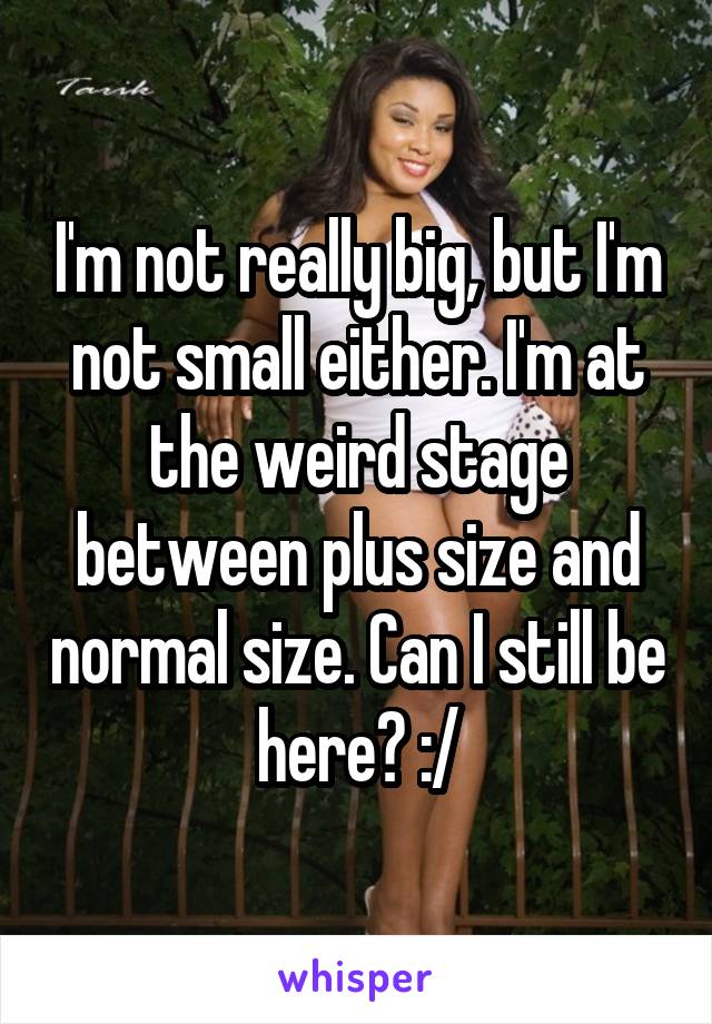 I'm not really big, but I'm not small either. I'm at the weird stage between plus size and normal size. Can I still be here? :/