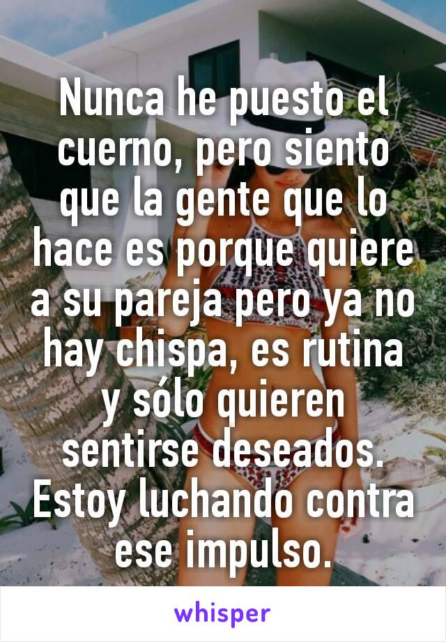 Nunca he puesto el cuerno, pero siento que la gente que lo hace es porque quiere a su pareja pero ya no hay chispa, es rutina y sólo quieren sentirse deseados.
Estoy luchando contra ese impulso.