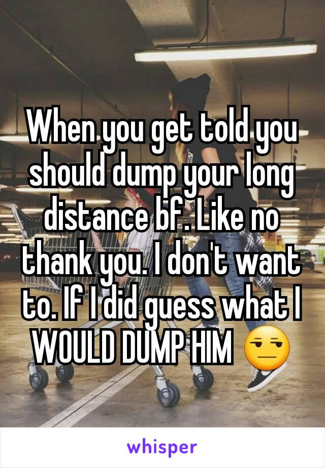 When you get told you should dump your long distance bf. Like no thank you. I don't want to. If I did guess what I WOULD DUMP HIM 😒