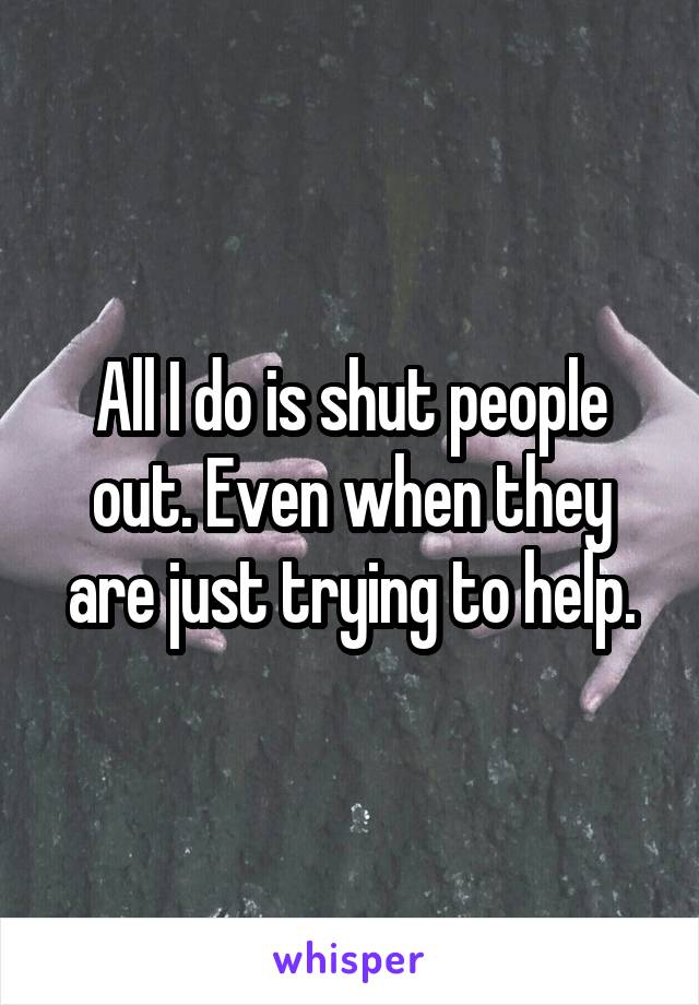 All I do is shut people out. Even when they are just trying to help.