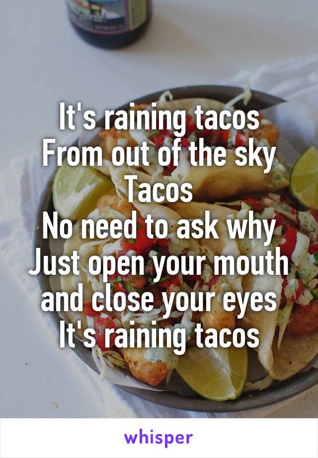 It's raining tacos
From out of the sky
Tacos
No need to ask why
Just open your mouth and close your eyes
It's raining tacos