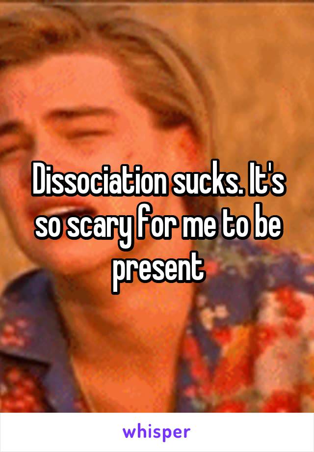 Dissociation sucks. It's so scary for me to be present