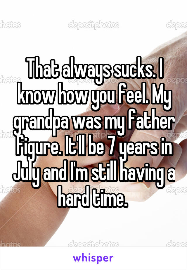 That always sucks. I know how you feel. My grandpa was my father figure. It'll be 7 years in July and I'm still having a hard time. 