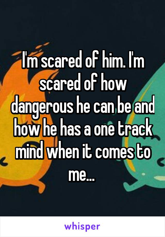 I'm scared of him. I'm scared of how dangerous he can be and how he has a one track mind when it comes to me... 