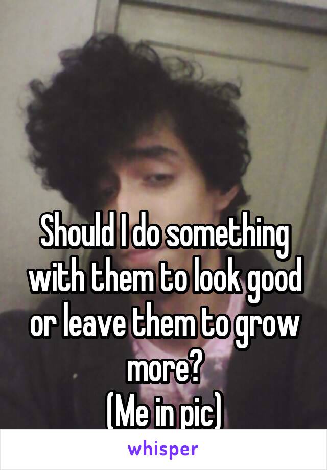 



Should I do something with them to look good or leave them to grow more?
(Me in pic)