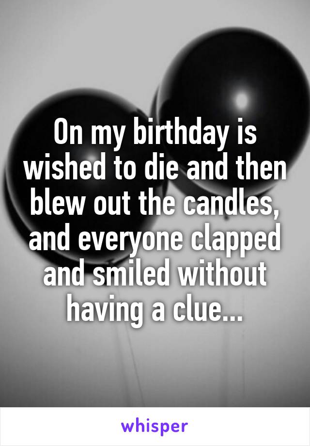 On my birthday is wished to die and then blew out the candles, and everyone clapped and smiled without having a clue...