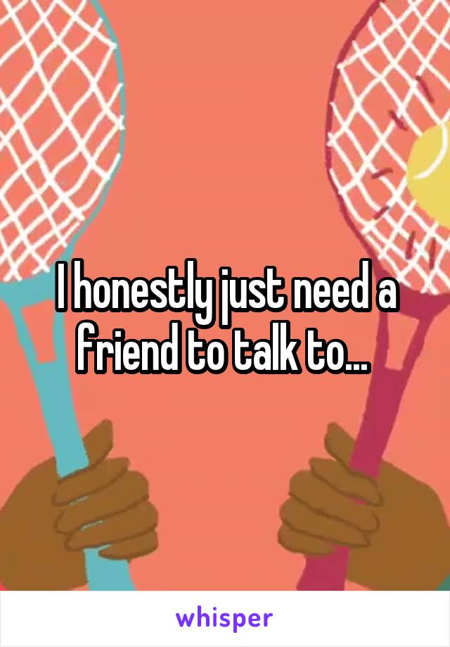 I honestly just need a friend to talk to... 